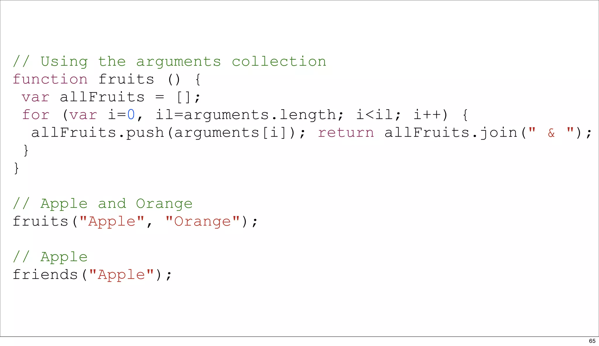 // Using the arguments collection
function fruits () {
  var allFruits = [];
  for (var i=0, il=arguments.length; i<il; i++) {
    allFruits.push(arguments[i]); return allFruits.join(" & ");
  }
}

// Apple and Orange
fruits("Apple", "Orange");

// Apple
friends("Apple");



                                                              65
 