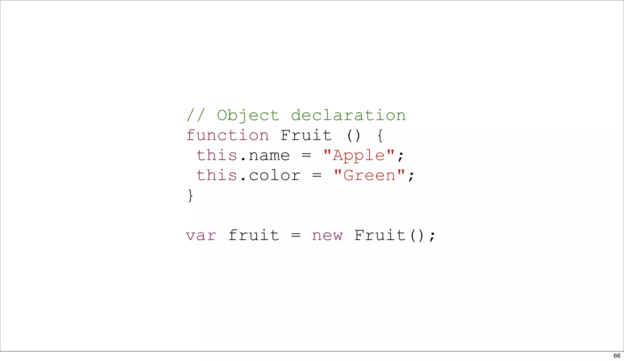 // Object declaration
function Fruit () {
  this.name = "Apple";
  this.color = "Green";
}

var fruit = new Fruit();




                           66
 