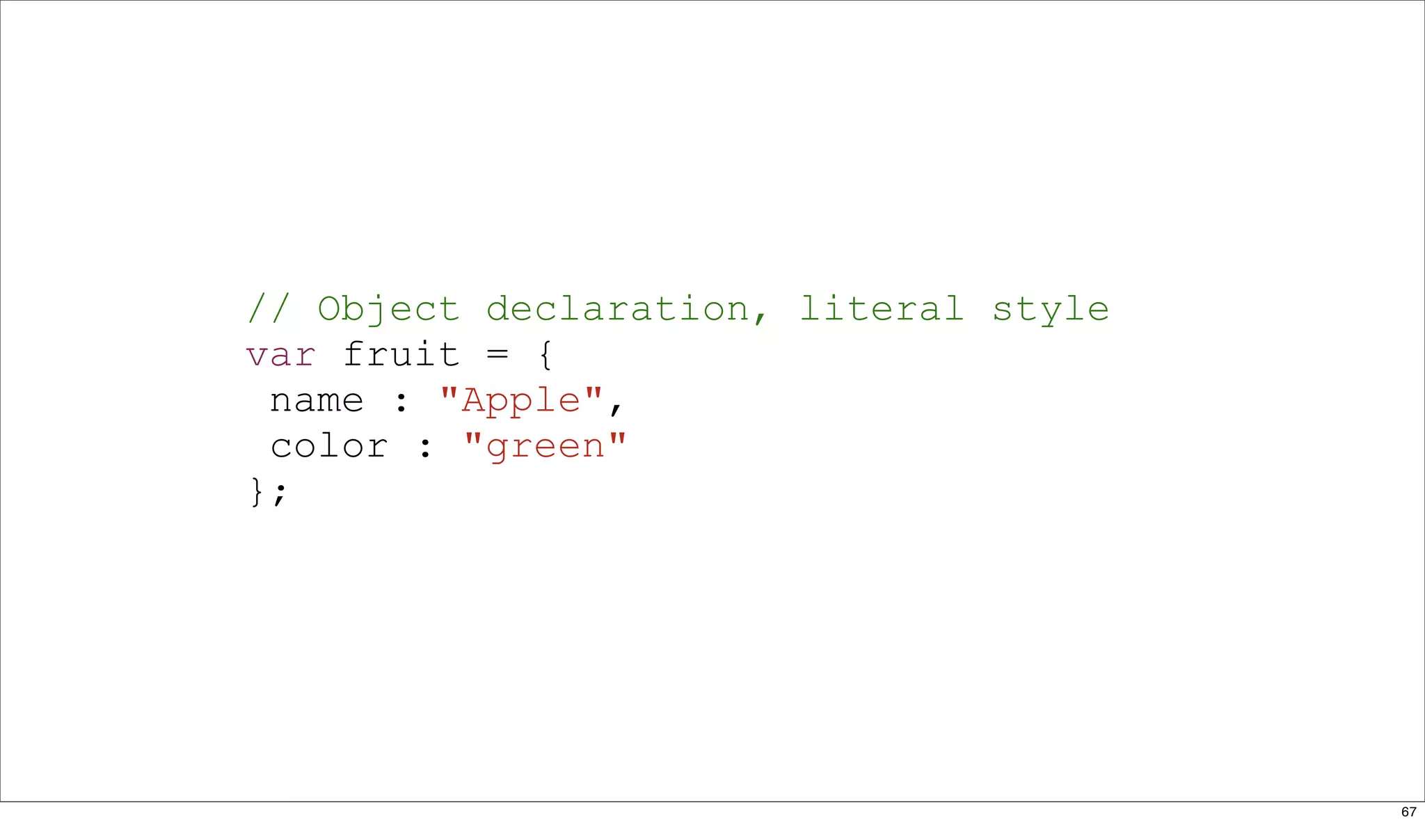 // Object declaration, literal style
var fruit = {
 name : "Apple",
 color : "green"
};




                                       67
 