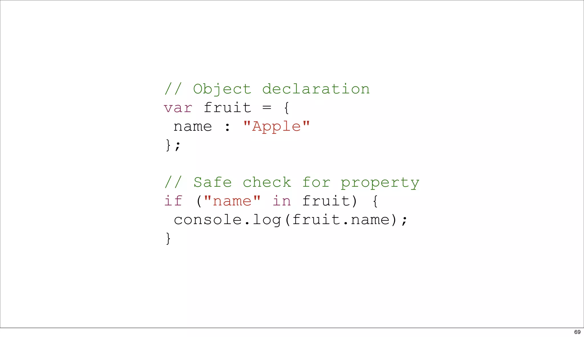 // Object declaration
var fruit = {
 name : "Apple"
};

// Safe check for property
if ("name" in fruit) {
  console.log(fruit.name);
}




                             69
 