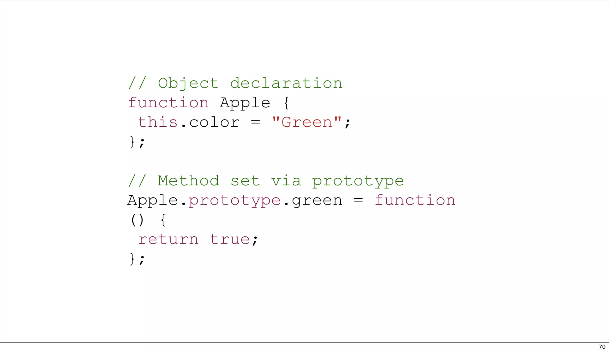 // Object declaration
function Apple {
 this.color = "Green";
};

// Method set via prototype
Apple.prototype.green = function
() {
 return true;
};



                                   70
 