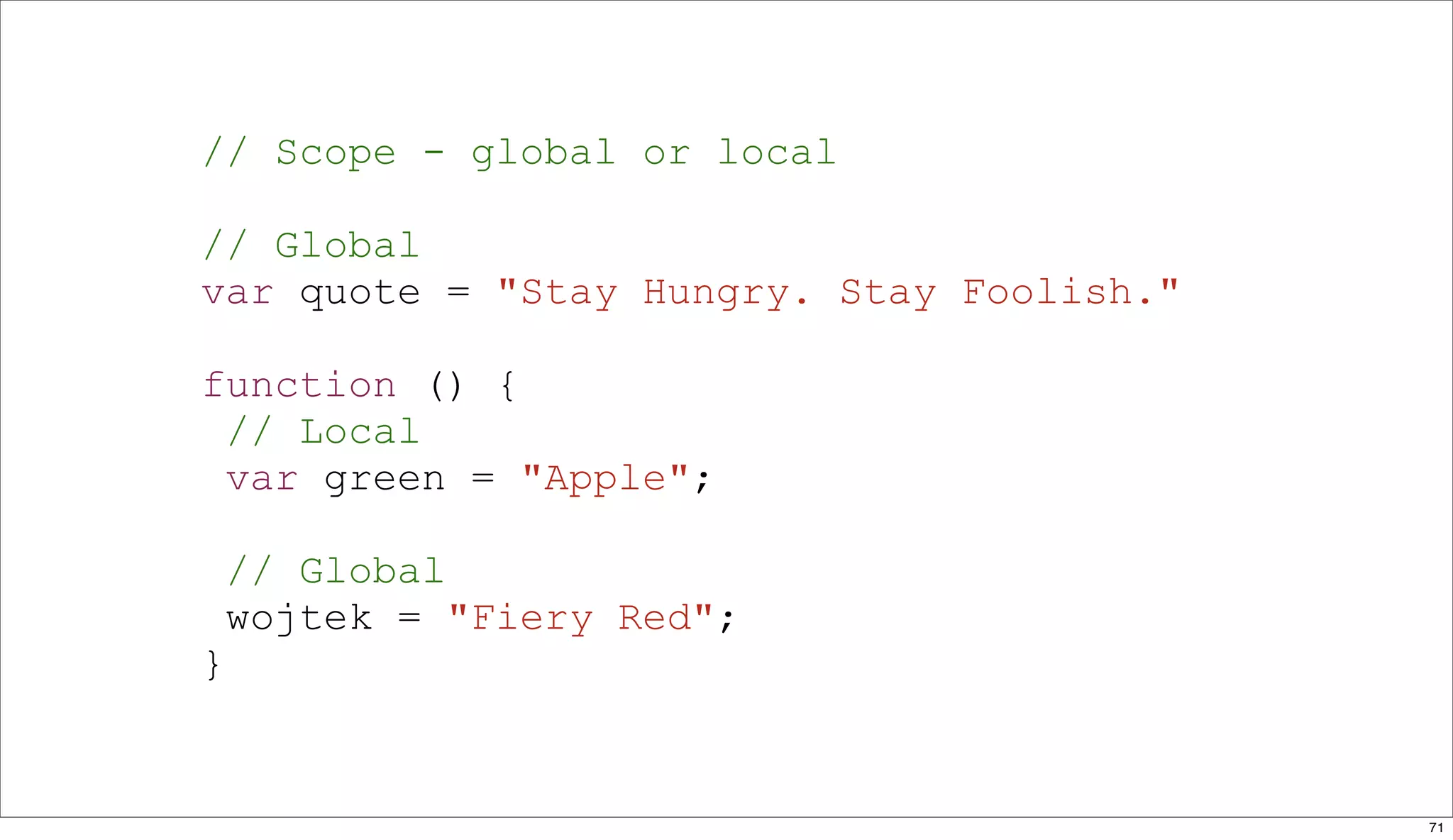 // Scope - global or local

// Global
var quote = "Stay Hungry. Stay Foolish."

function () {
 // Local
 var green = "Apple";

    // Global
    wojtek = "Fiery Red";
}


                                           71
 