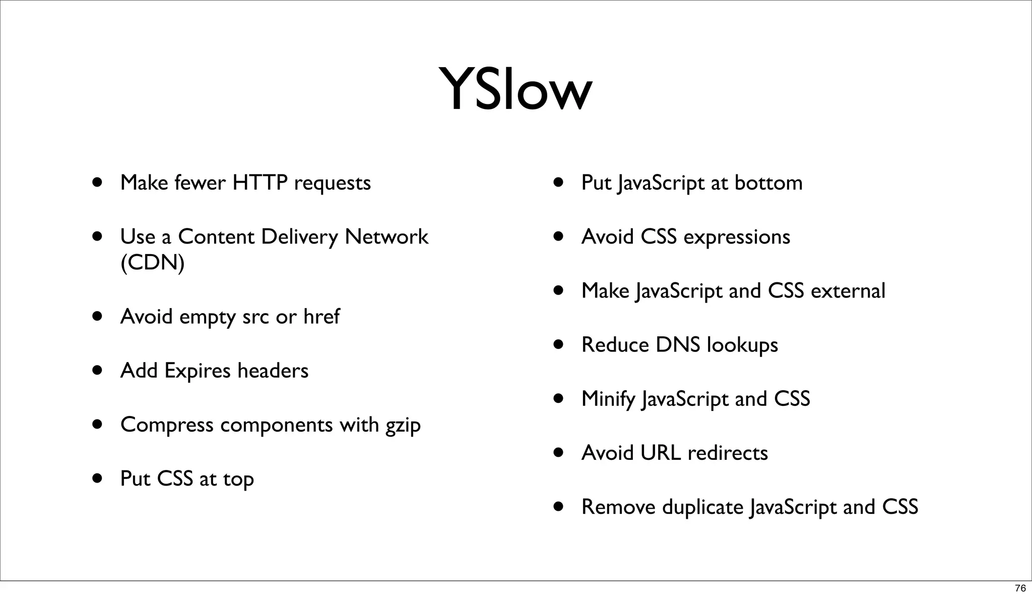 YSlow
•   Make fewer HTTP requests            •   Put JavaScript at bottom

•   Use a Content Delivery Network      •   Avoid CSS expressions
    (CDN)
                                        •   Make JavaScript and CSS external
•   Avoid empty src or href
                                        •   Reduce DNS lookups
•   Add Expires headers
                                        •   Minify JavaScript and CSS
•   Compress components with gzip
                                        •   Avoid URL redirects
•   Put CSS at top
                                        •   Remove duplicate JavaScript and CSS


                                                                                  76
 