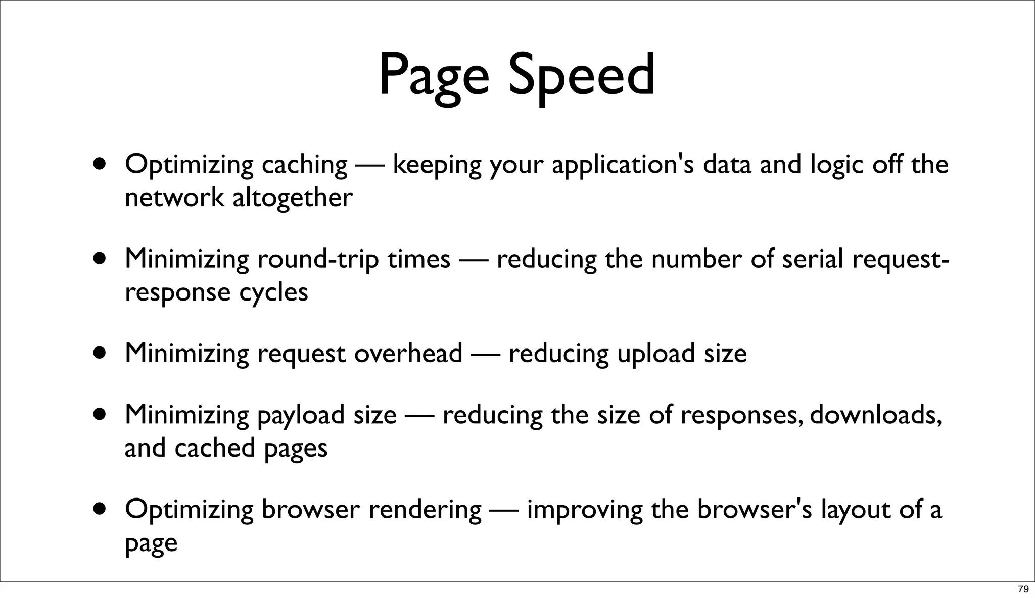 Page Speed
•   Optimizing caching — keeping your application's data and logic off the
    network altogether

•   Minimizing round-trip times — reducing the number of serial request-
    response cycles

•   Minimizing request overhead — reducing upload size

•   Minimizing payload size — reducing the size of responses, downloads,
    and cached pages

•   Optimizing browser rendering — improving the browser's layout of a
    page
                                                                             79
 