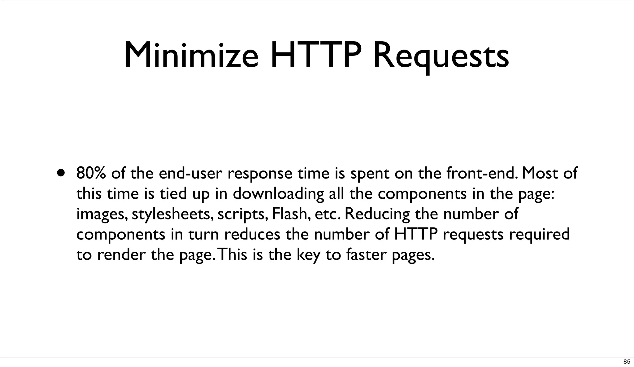 Minimize HTTP Requests


•   80% of the end-user response time is spent on the front-end. Most of
    this time is tied up in downloading all the components in the page:
    images, stylesheets, scripts, Flash, etc. Reducing the number of
    components in turn reduces the number of HTTP requests required
    to render the page. This is the key to faster pages.




                                                                           85
 