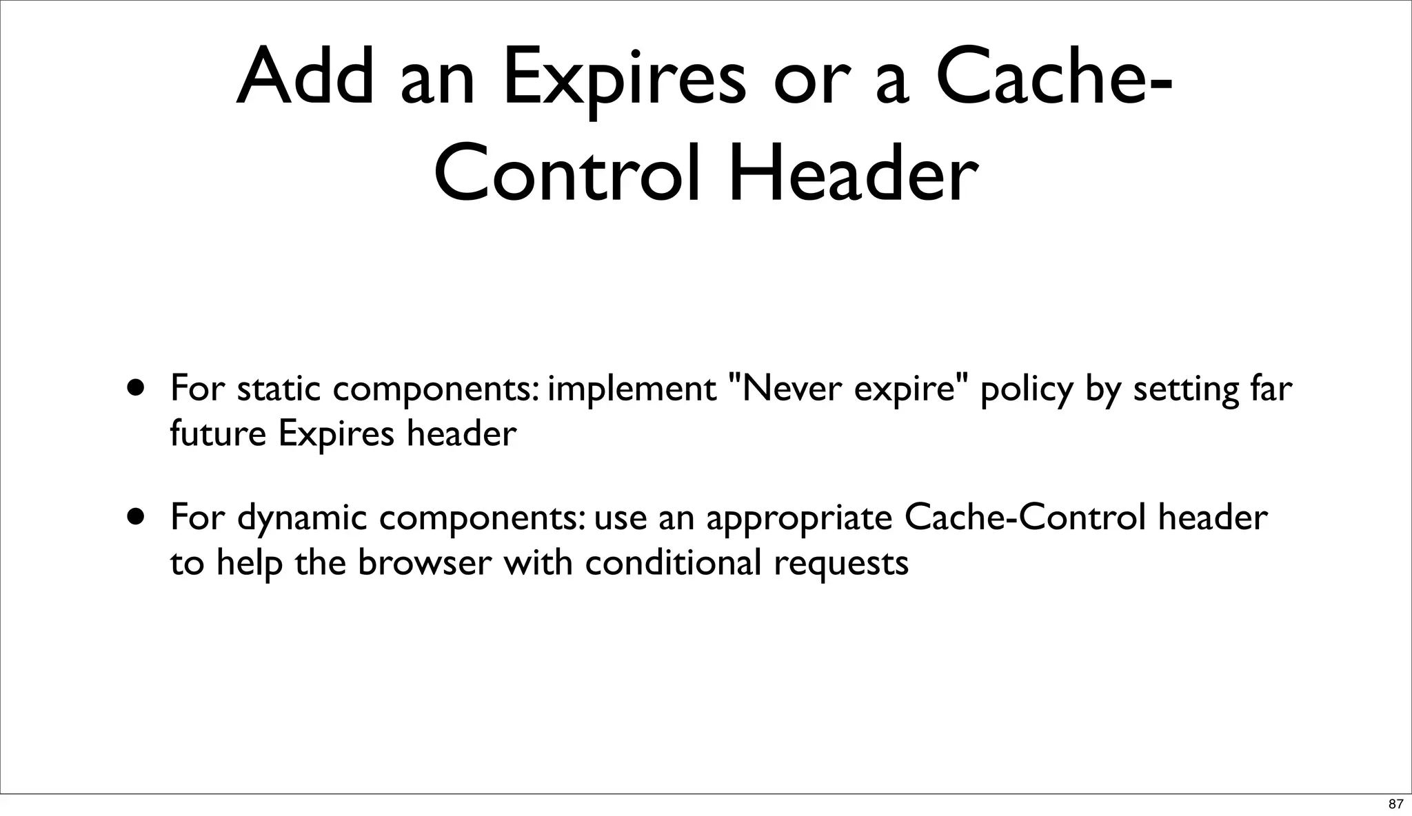 Add an Expires or a Cache-
             Control Header

•   For static components: implement "Never expire" policy by setting far
    future Expires header

•   For dynamic components: use an appropriate Cache-Control header
    to help the browser with conditional requests




                                                                            87
 