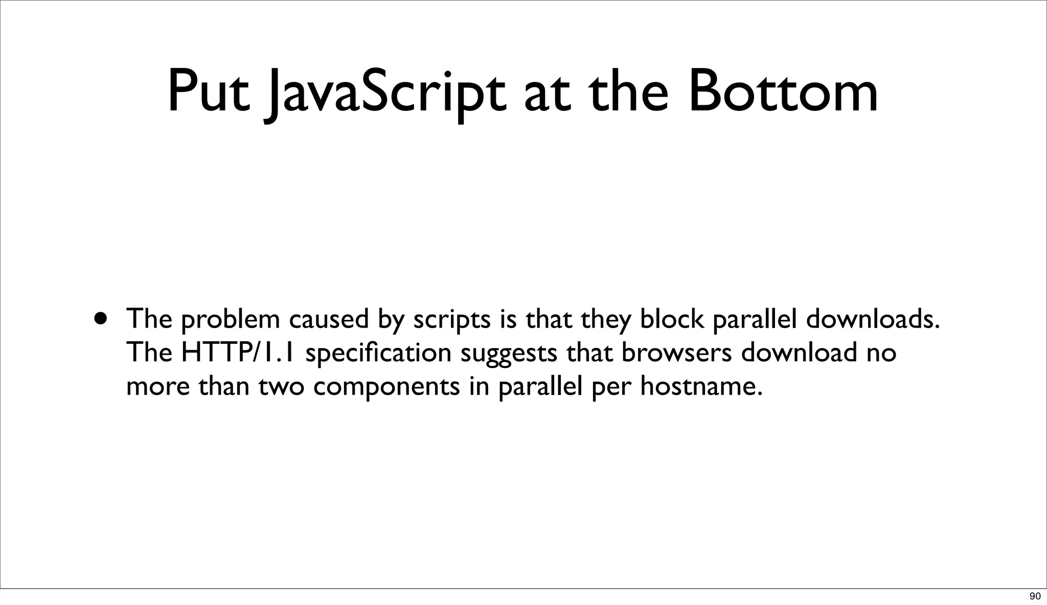 Put JavaScript at the Bottom


•   The problem caused by scripts is that they block parallel downloads.
    The HTTP/1.1 speciﬁcation suggests that browsers download no
    more than two components in parallel per hostname.




                                                                           90
 