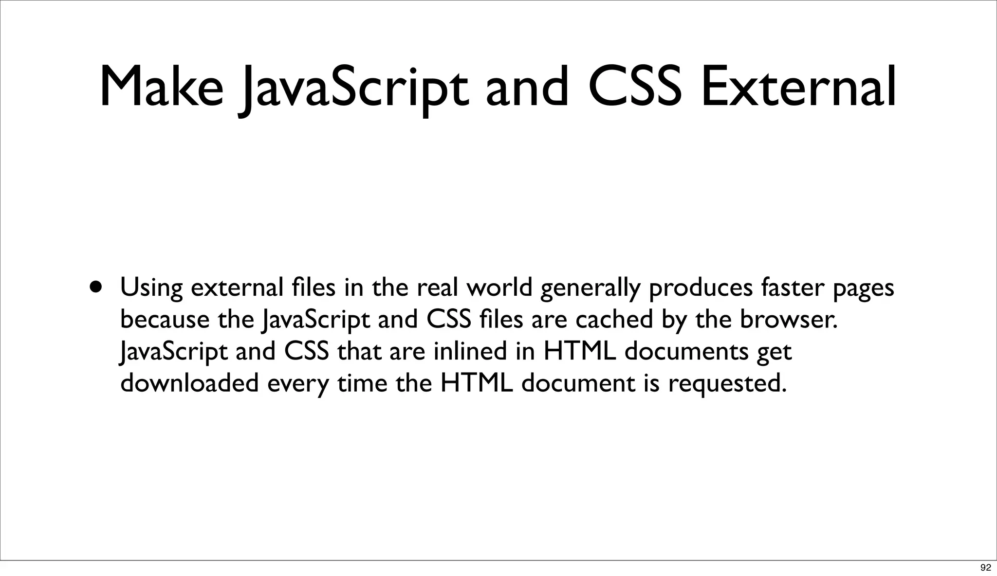 Make JavaScript and CSS External


•   Using external ﬁles in the real world generally produces faster pages
    because the JavaScript and CSS ﬁles are cached by the browser.
    JavaScript and CSS that are inlined in HTML documents get
    downloaded every time the HTML document is requested.




                                                                            92
 