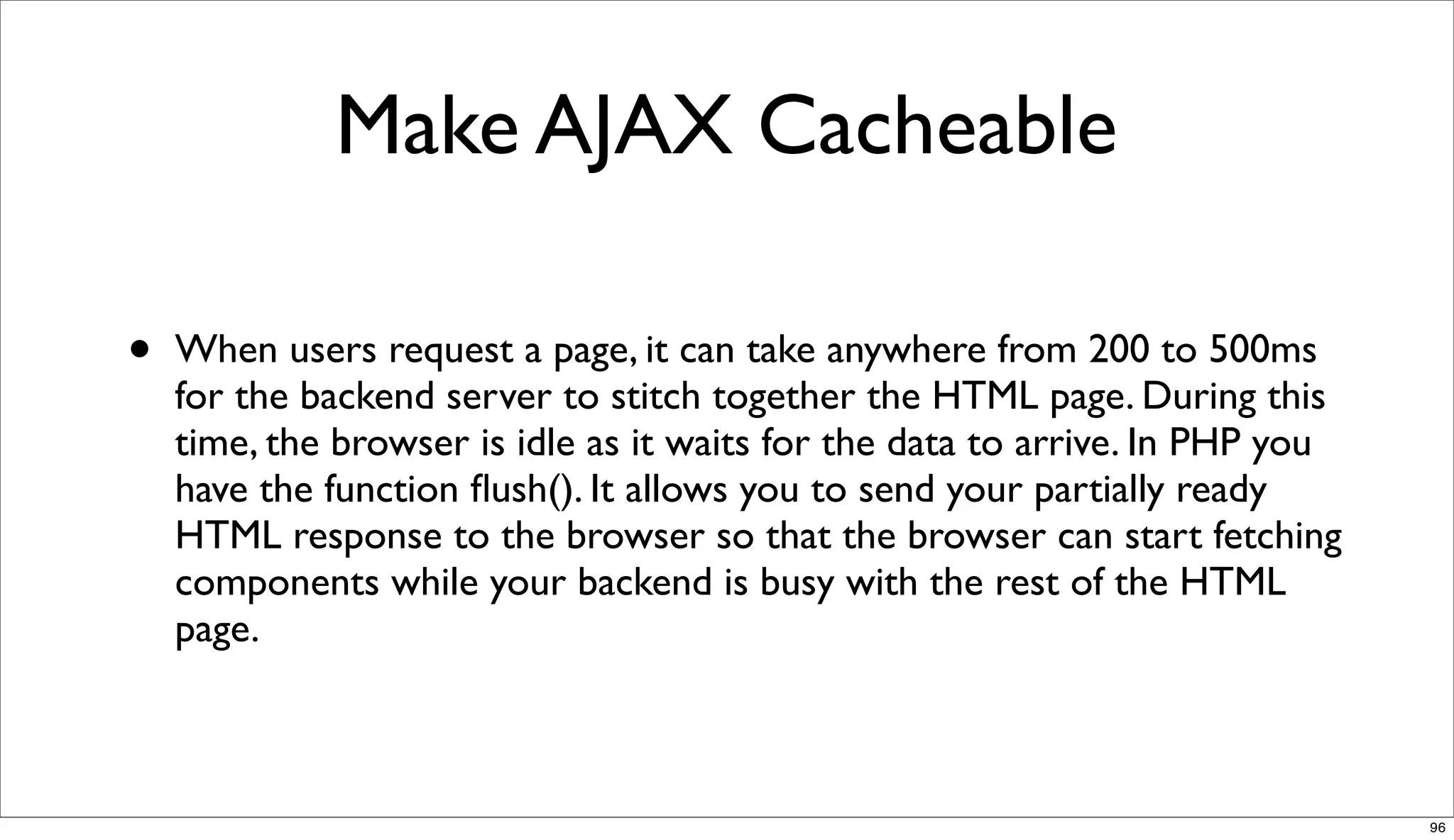 Make AJAX Cacheable

•   When users request a page, it can take anywhere from 200 to 500ms
    for the backend server to stitch together the HTML page. During this
    time, the browser is idle as it waits for the data to arrive. In PHP you
    have the function ﬂush(). It allows you to send your partially ready
    HTML response to the browser so that the browser can start fetching
    components while your backend is busy with the rest of the HTML
    page.



                                                                               96
 