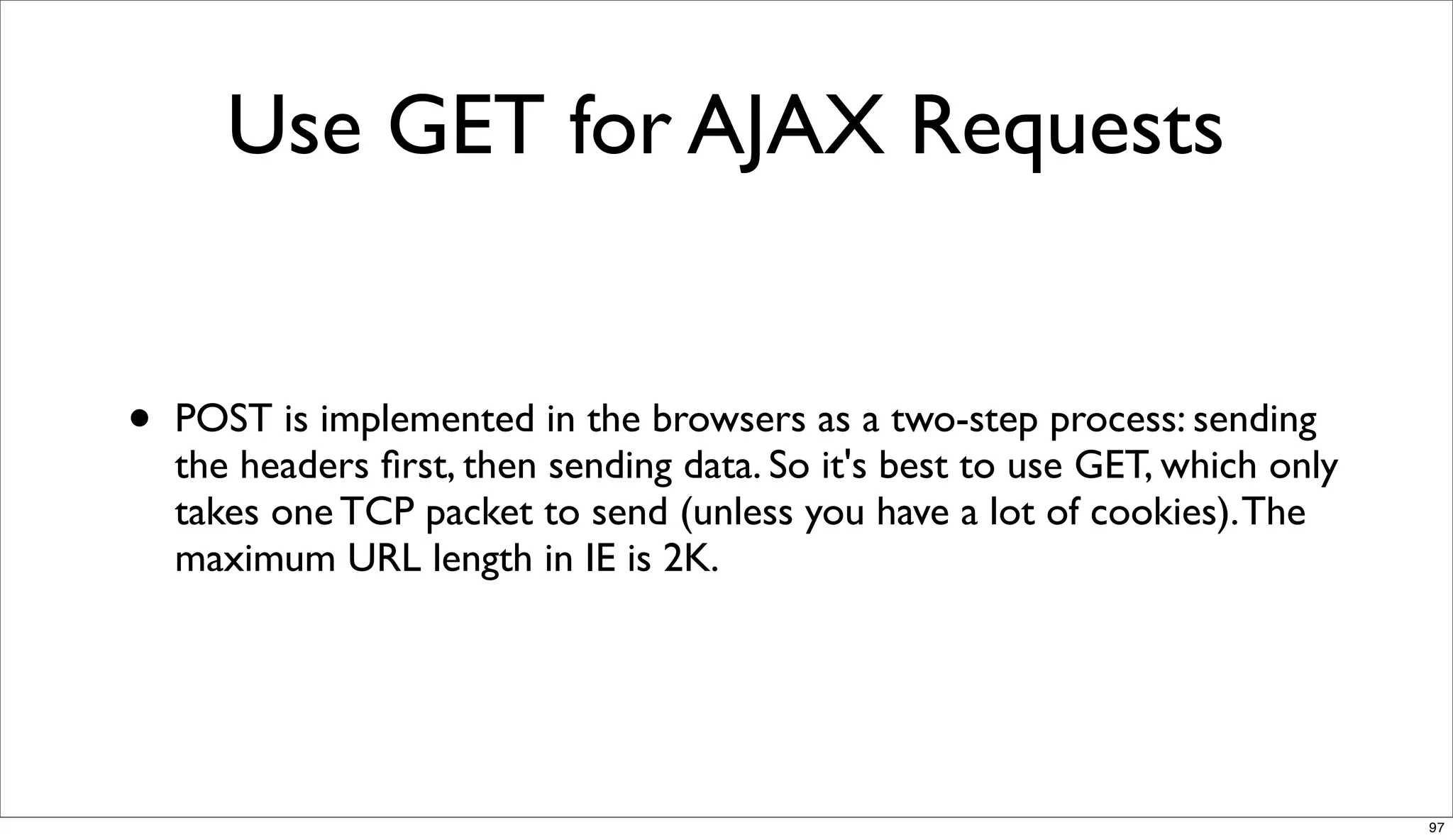 Use GET for AJAX Requests


•   POST is implemented in the browsers as a two-step process: sending
    the headers ﬁrst, then sending data. So it's best to use GET, which only
    takes one TCP packet to send (unless you have a lot of cookies). The
    maximum URL length in IE is 2K.




                                                                               97
 