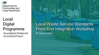 Local
Digital
Programme
Local Waste Service StandardsLocal Waste Service Standards
Front End Integration WorkshopFront End Integration Workshop
#LocalDigital @LDgovUK
bit.ly/WasteProject
8th
January 2016
 