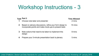 Workshop Instructions - 3
Linda O’Halloran | Sector-Led Data Standards for Local Waste Services | Front End Integration Workshop | 8th
January 2016
Task Part 3 Time Allowed
1 Choose note taker and presenter 2 mins
2 Based on plenary discussions, refine your form design to
incorporate points and make mock-ups to present back
15 mins
3 Note actions that need to be taken to implement this
design
8 mins
4 Prepare your 3-minute presentation back to plenary 5 mins
 