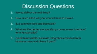 13
Discussion Questions
1. how to deliver the real thing?
2. How much effort will your council have to make?
3. Is a common front end desirable?
4. What are the barriers to specifying common user interface/
form functionality?
5. Could teams better estimate integration costs to inform
business case and phase 2 plan?
 