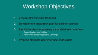 5
Workshop Objectives
1. Ensure API works for front end
2. Development integration plan for partner councils
3. Identify barriers to agreeing a standard user interface
• Council policy and politics
• How event types mapped to UI strings
4. Propose standard user interface, if desirable
 