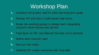 6
Workshop Plan
1. Introduce the project, and it’s short and long-term goals
2. Review API and how it could power web forms
3. Break into working groups to design each integrating
council’s citizen-facing web service
4. Feed back on API, and discuss the best UX to promote
5. Refine each council’s plan
6. Discuss next steps
7. Optional API review workshop with Paul after
 