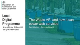 Local
Digital
Programme
The Waste API and how it canThe Waste API and how it can
power web servicespower web services
#LocalDigital @LDgovUK
bit.ly/WasteProject
Paul Mackay | Technical Lead|
 