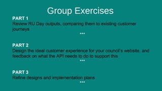 8
Group Exercises
PART 1
Review RU Day outputs, comparing them to existing customer
journeys
***
PART 2
Design the ideal customer experience for your council’s website, and
feedback on what the API needs to do to support this
***
PART 3
Refine designs and implementation plans
***
 