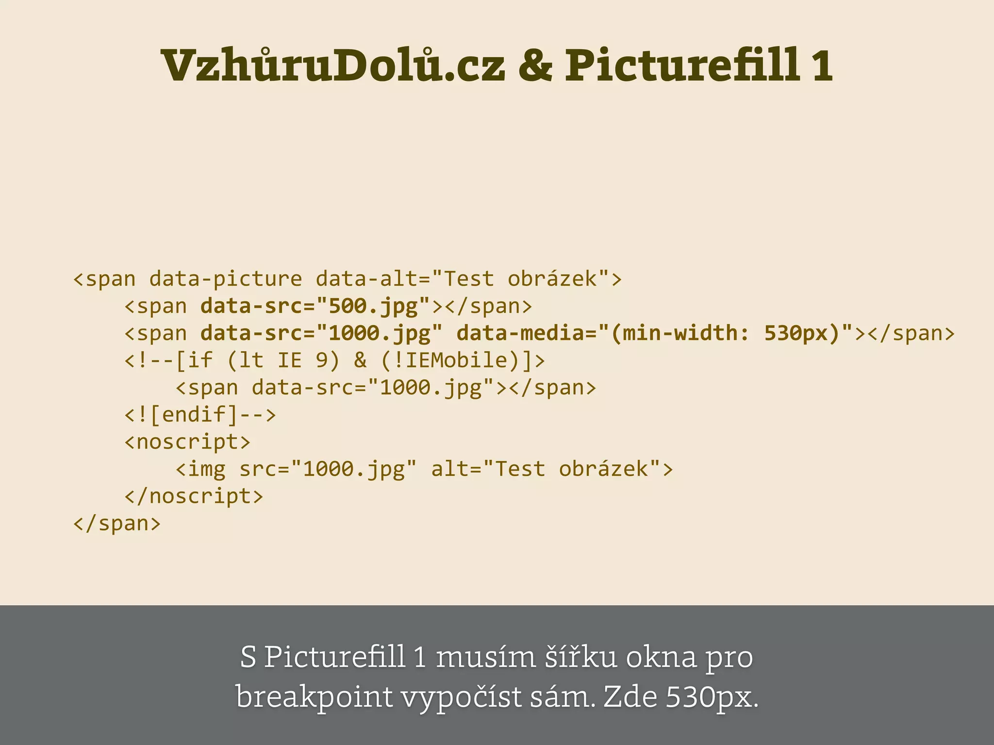 VzhůruDolů.cz & Pictureﬁll 1
<span  data-­‐picture  data-­‐alt="Test  obrázek">  
        <span  data-­‐src="500.jpg"></span>  
        <span  data-­‐src="1000.jpg"  data-­‐media="(min-­‐width:  530px)"></span>  
        <!-­‐-­‐[if  (lt  IE  9)  &  (!IEMobile)]>  
                <span  data-­‐src="1000.jpg"></span>  
        <![endif]-­‐-­‐>  
        <noscript>  
                <img  src="1000.jpg"  alt="Test  obrázek">  
        </noscript>  
</span>
S Pictureﬁll 1 musím šířku okna pro
breakpoint vypočíst sám. Zde 530px.
 