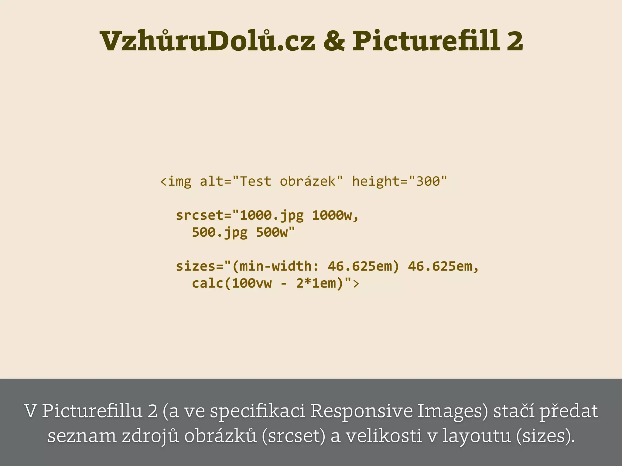 VzhůruDolů.cz & Pictureﬁll 2
<img  alt="Test  obrázek"  height="300"  
    srcset="1000.jpg  1000w,    
        500.jpg  500w"  
    sizes="(min-­‐width:  46.625em)  46.625em,    
        calc(100vw  -­‐  2*1em)">
V Pictureﬁllu 2 (a ve speciﬁkaci Responsive Images) stačí předat
seznam zdrojů obrázků (srcset) a velikosti v layoutu (sizes).
 