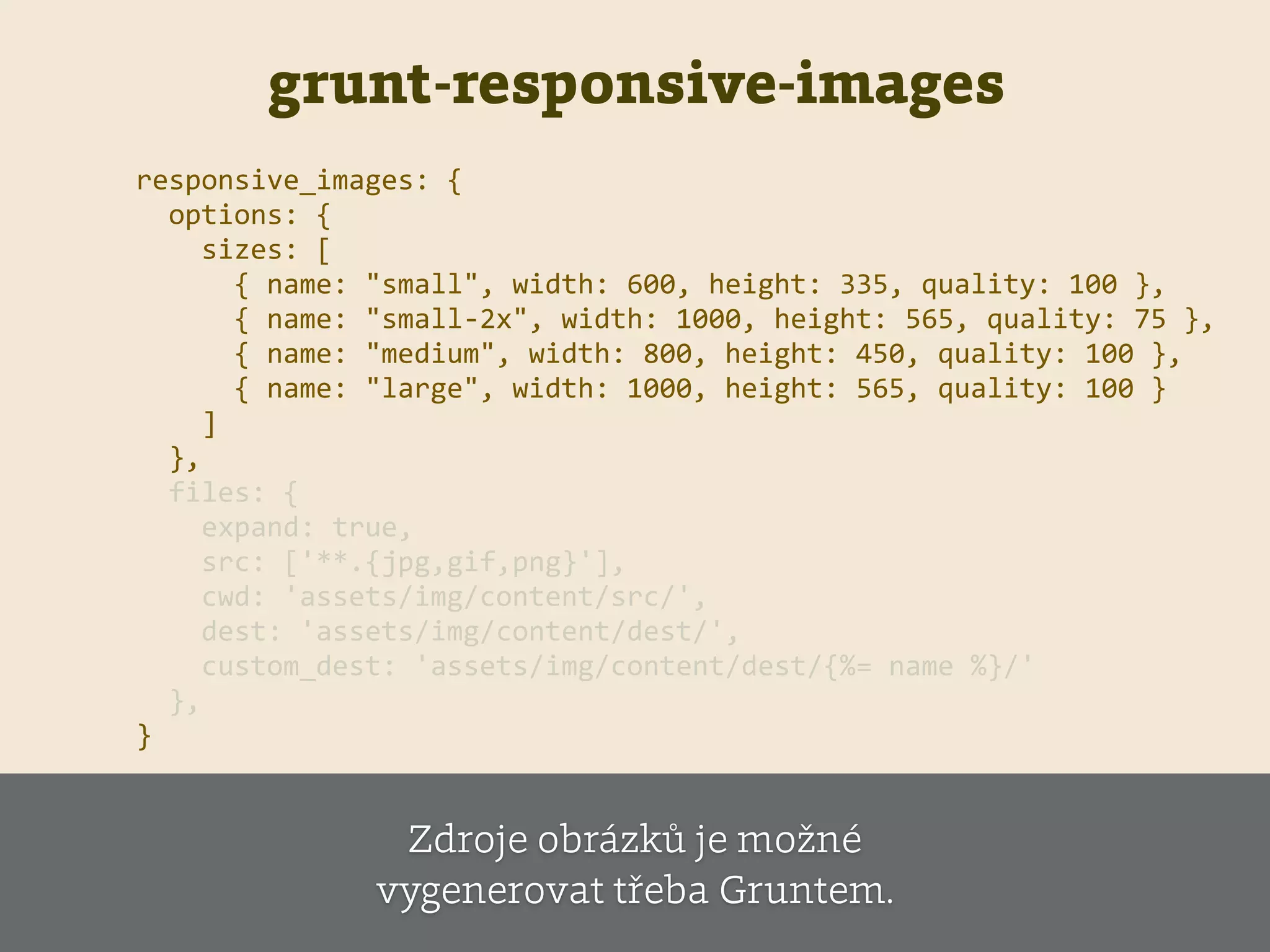 grunt-responsive-images
responsive_images:  {  
    options:  {  
        sizes:  [  
            {  name:  "small",  width:  600,  height:  335,  quality:  100  },  
            {  name:  "small-­‐2x",  width:  1000,  height:  565,  quality:  75  },  
            {  name:  "medium",  width:  800,  height:  450,  quality:  100  },  
            {  name:  "large",  width:  1000,  height:  565,  quality:  100  }  
        ]  
    },  
    files:  {  
        expand:  true,  
        src:  ['**.{jpg,gif,png}'],  
        cwd:  'assets/img/content/src/',  
        dest:  'assets/img/content/dest/',  
        custom_dest:  'assets/img/content/dest/{%=  name  %}/'  
    },  
}
Zdroje obrázků je možné
vygenerovat třeba Gruntem.
 