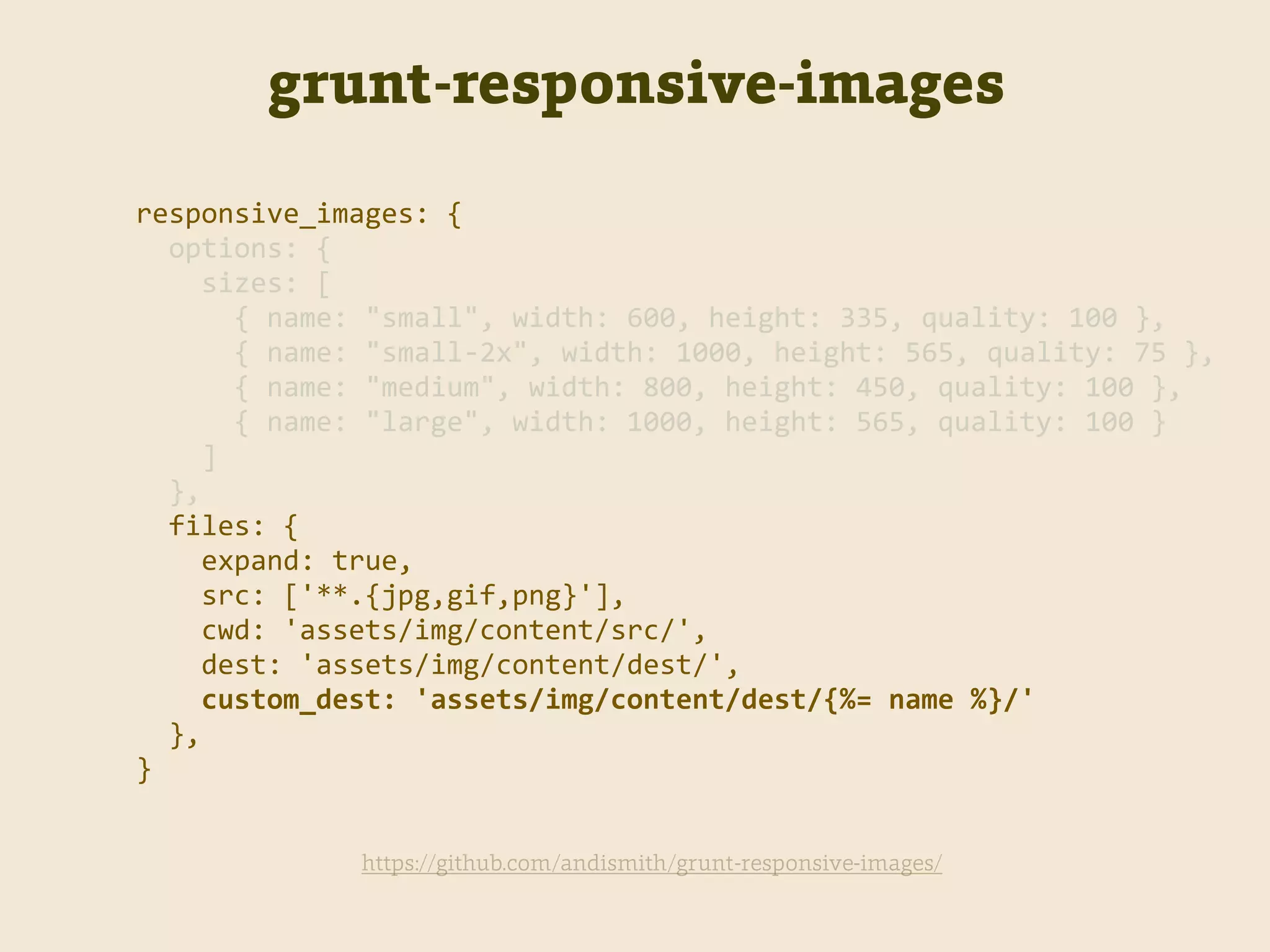grunt-responsive-images
https://github.com/andismith/grunt-responsive-images/
responsive_images:  {  
    options:  {  
        sizes:  [  
            {  name:  "small",  width:  600,  height:  335,  quality:  100  },  
            {  name:  "small-­‐2x",  width:  1000,  height:  565,  quality:  75  },  
            {  name:  "medium",  width:  800,  height:  450,  quality:  100  },  
            {  name:  "large",  width:  1000,  height:  565,  quality:  100  }  
        ]  
    },  
    files:  {  
        expand:  true,  
        src:  ['**.{jpg,gif,png}'],  
        cwd:  'assets/img/content/src/',  
        dest:  'assets/img/content/dest/',  
        custom_dest:  'assets/img/content/dest/{%=  name  %}/'  
    },  
}
 
