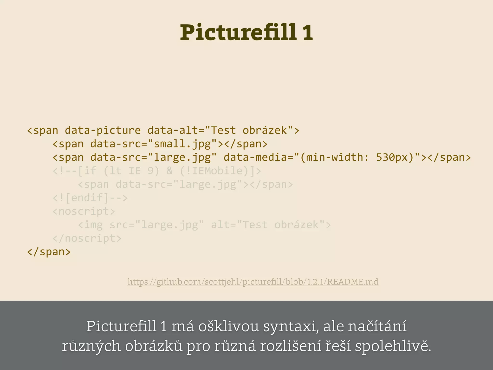 Pictureﬁll 1
    <span  data-­‐picture  data-­‐alt="Test  obrázek">  
            <span  data-­‐src="small.jpg"></span>  
            <span  data-­‐src="large.jpg"  data-­‐media="(min-­‐width:  530px)"></span>  
            <!-­‐-­‐[if  (lt  IE  9)  &  (!IEMobile)]>  
                    <span  data-­‐src="large.jpg"></span>  
            <![endif]-­‐-­‐>    
            <noscript>  
                    <img  src="large.jpg"  alt="Test  obrázek">  
            </noscript>  
    </span>                        
https://github.com/scottjehl/pictureﬁll/blob/1.2.1/README.md
Pictureﬁll 1 má ošklivou syntaxi, ale načítání
různých obrázků pro různá rozlišení řeší spolehlivě.
 