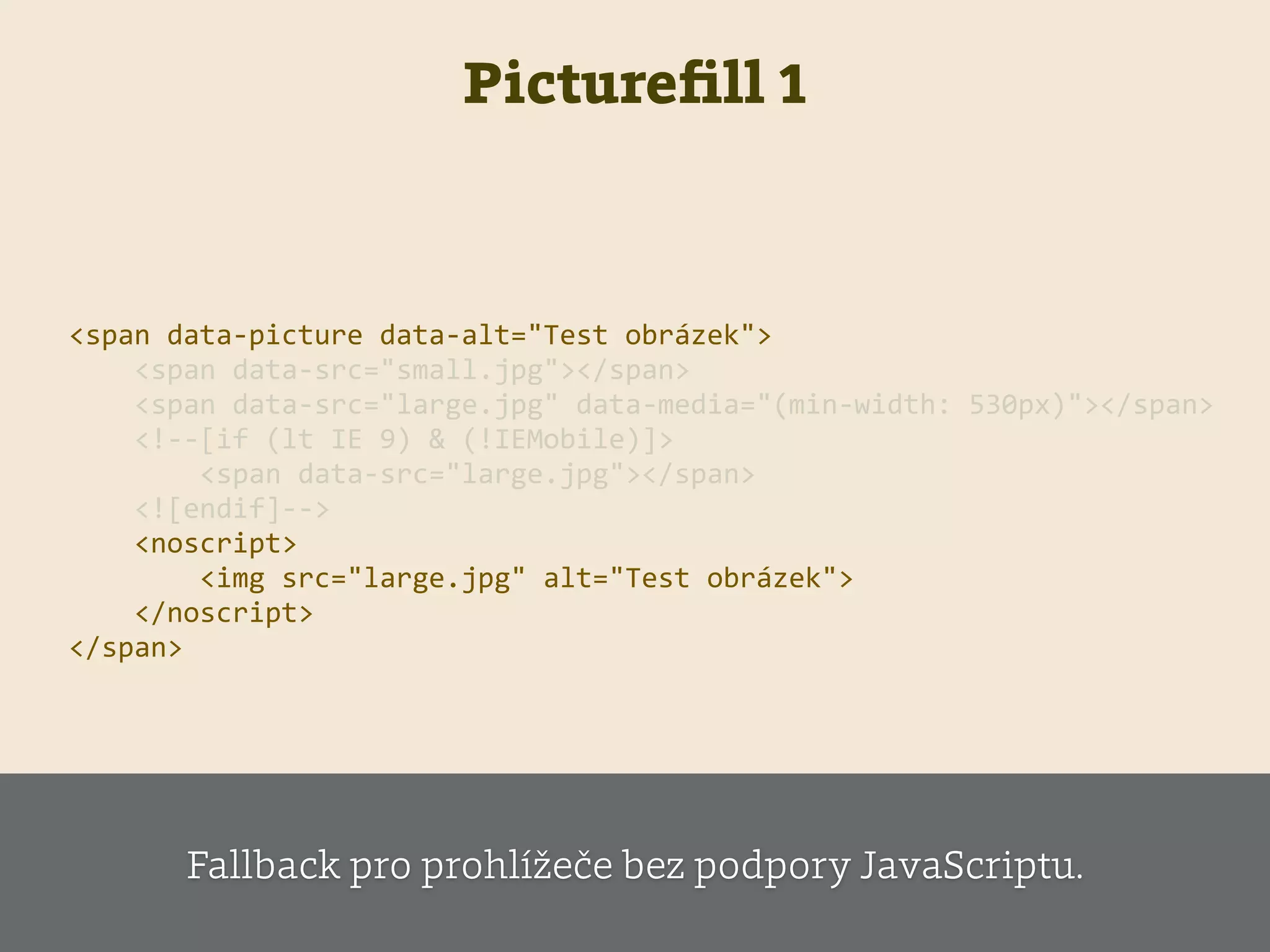 Pictureﬁll 1
    <span  data-­‐picture  data-­‐alt="Test  obrázek">  
            <span  data-­‐src="small.jpg"></span>  
            <span  data-­‐src="large.jpg"  data-­‐media="(min-­‐width:  530px)"></span>  
            <!-­‐-­‐[if  (lt  IE  9)  &  (!IEMobile)]>  
                    <span  data-­‐src="large.jpg"></span>  
            <![endif]-­‐-­‐>    
            <noscript>  
                    <img  src="large.jpg"  alt="Test  obrázek">  
            </noscript>  
    </span>                        
Fallback pro prohlížeče bez podpory JavaScriptu.
 