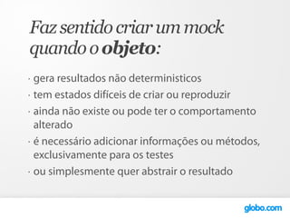 Faz sentido criar um mock
quando o objeto:
•   gera resultados não deterministicos
•   tem estados difíceis de criar ou reproduzir
•   ainda não existe ou pode ter o comportamento
    alterado
•   é necessário adicionar informações ou métodos,
    exclusivamente para os testes
•   ou simplesmente quer abstrair o resultado
 