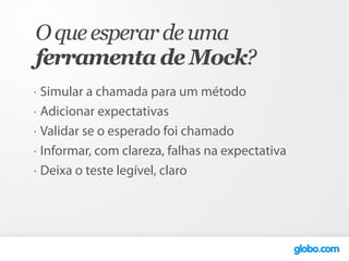 O que esperar de uma
ferramenta de Mock?
•   Simular a chamada para um método
•   Adicionar expectativas
•   Validar se o esperado foi chamado
•   Informar, com clareza, falhas na expectativa
•   Deixa o teste legível, claro
 