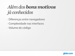 Além dos bons motivos
já conhecidos
•   Diferenças entre navegadores
•   Complexidade nas interfaces
•   Volume de código
 