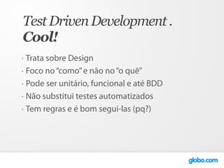 Test Driven Development .
Cool!
•   Trata sobre Design
•   Foco no “como” e não no “o quê”
•   Pode ser unitário, funcional e até BDD
•   Não substitui testes automatizados
•   Tem regras e é bom segui-las (pq?)
 
