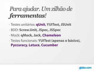 Para ajudar. Um zilhão de
ferramentas!
•   Testes unitários: qUnit, YUITest, JSUnit
•   BDD: Screw.Unit, JSpec, JSSpec
•   Mock: qMock, Jack, Chameleon
•   Testes funcionais: YUITest (apenas o básico),
    Pyccuracy, Letuce, Cucumber
 
