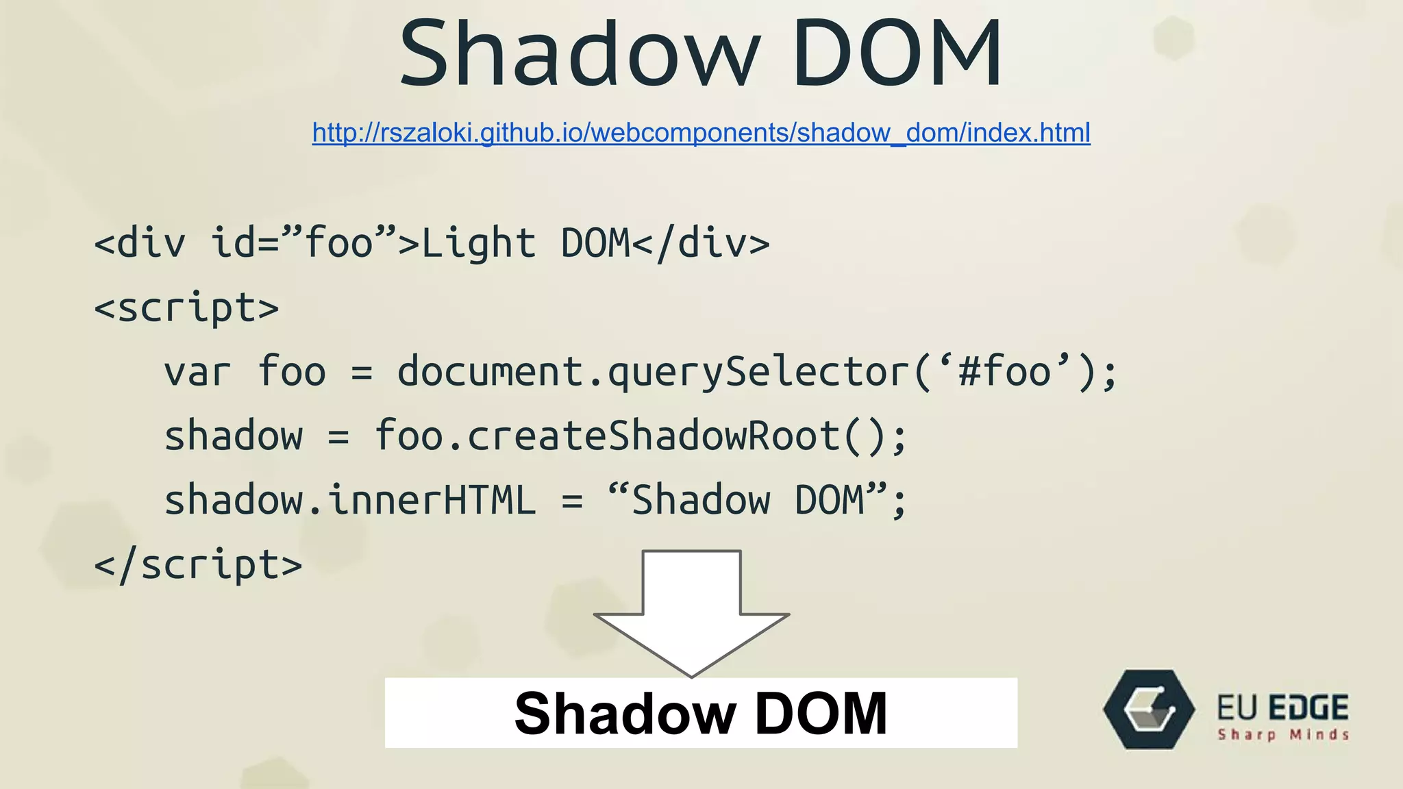 Shadow DOM
<div id=”foo”>Light DOM</div>
<script>
var foo = document.querySelector(‘#foo’);
shadow = foo.createShadowRoot();
shadow.innerHTML = “Shadow DOM”;
</script>
http://rszaloki.github.io/webcomponents/shadow_dom/index.html
Shadow DOM
 