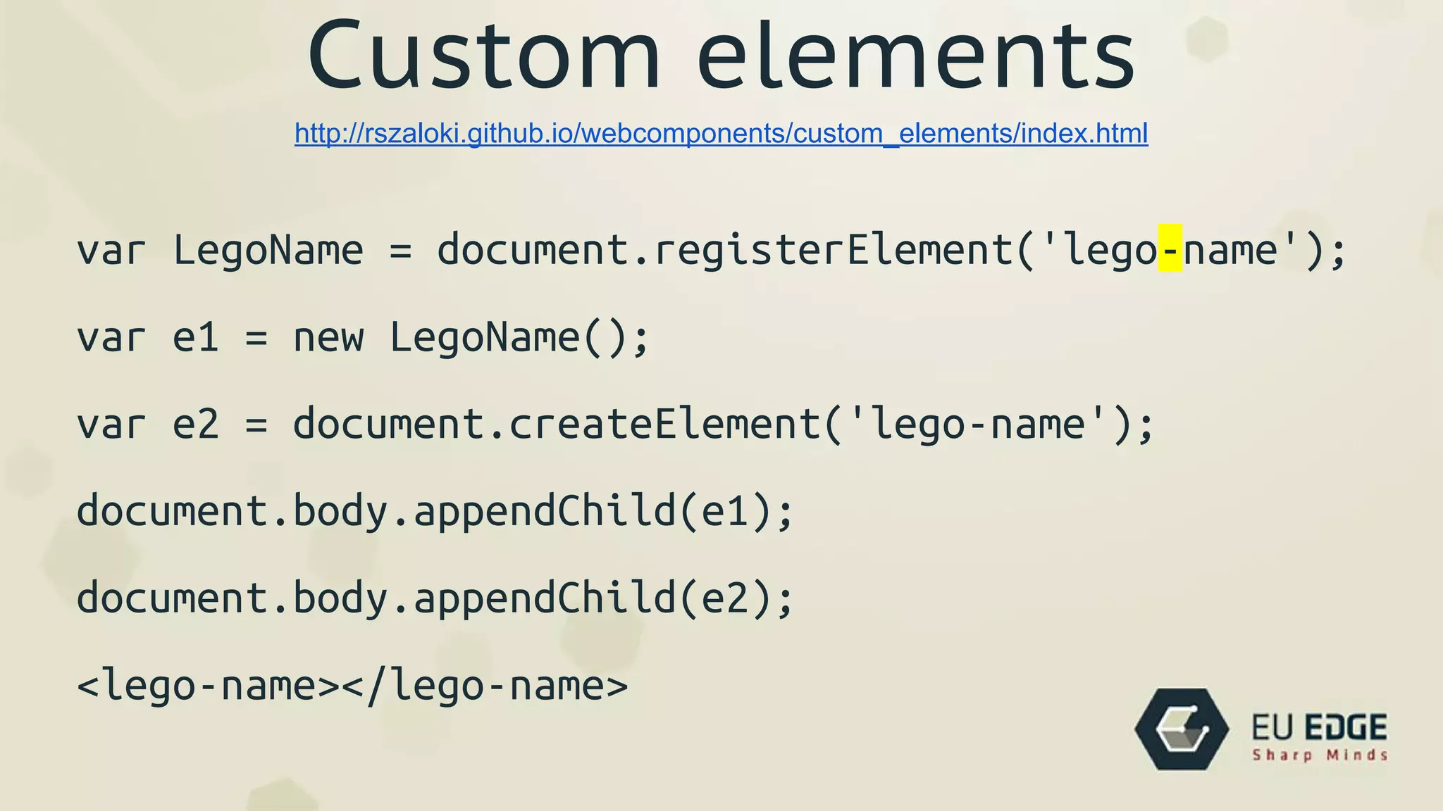 Custom elements
var LegoName = document.registerElement('lego-name');
var e1 = new LegoName();
var e2 = document.createElement('lego-name');
document.body.appendChild(e1);
document.body.appendChild(e2);
<lego-name></lego-name>
http://rszaloki.github.io/webcomponents/custom_elements/index.html
 