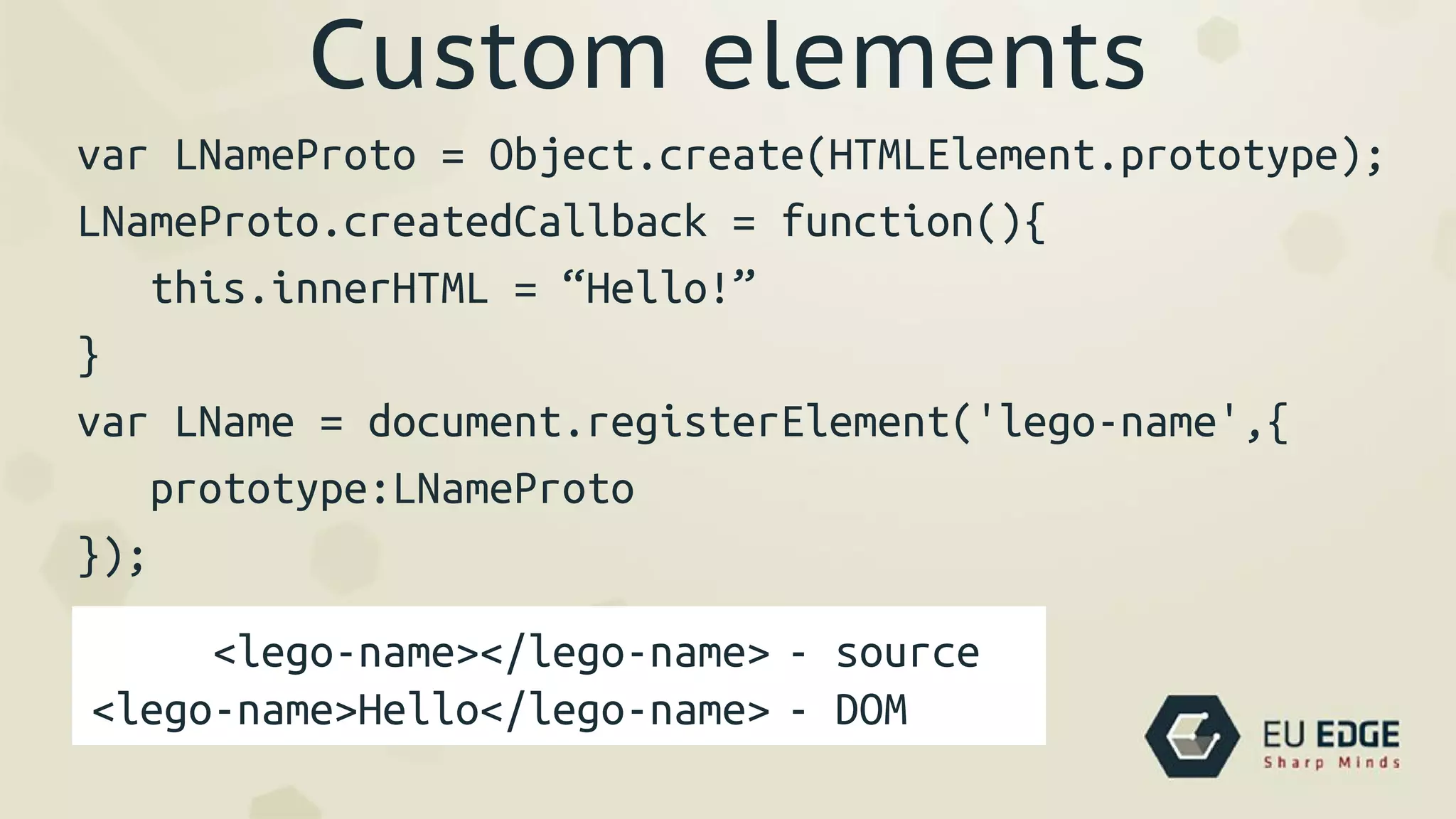 Custom elements
var LNameProto = Object.create(HTMLElement.prototype);
LNameProto.createdCallback = function(){
this.innerHTML = “Hello!”
}
var LName = document.registerElement('lego-name',{
prototype:LNameProto
});
<lego-name></lego-name>
<lego-name>Hello</lego-name>
- source
- DOM
 