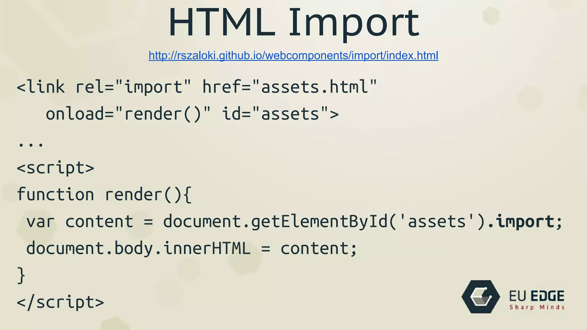 HTML Import
<link rel="import" href="assets.html"
onload="render()" id="assets">
...
<script>
function render(){
var content = document.getElementById('assets').import;
document.body.innerHTML = content;
}
</script>
http://rszaloki.github.io/webcomponents/import/index.html
 
