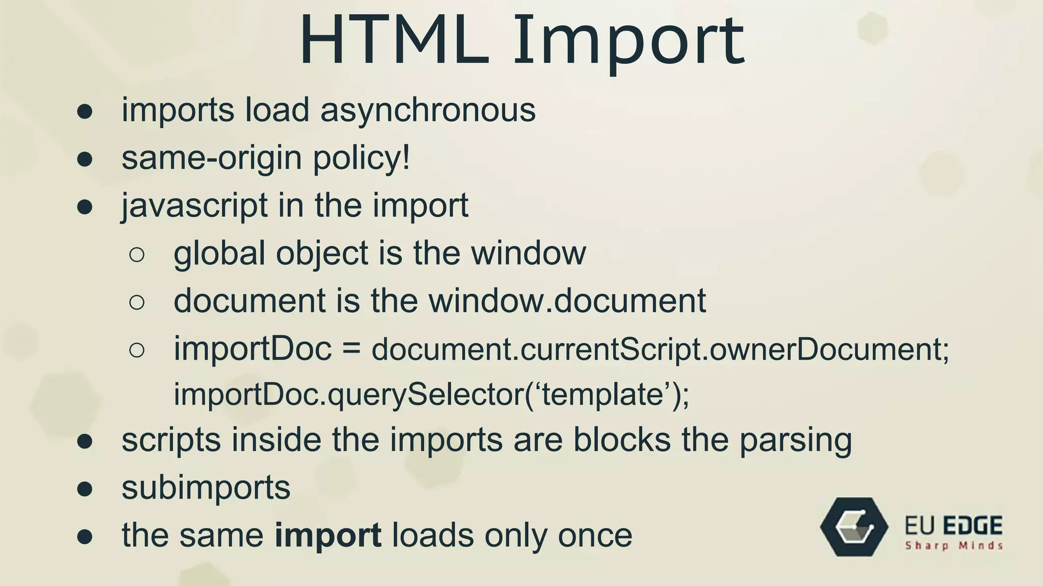 HTML Import
● imports load asynchronous
● same-origin policy!
● javascript in the import
○ global object is the window
○ document is the window.document
○ importDoc = document.currentScript.ownerDocument;
importDoc.querySelector(‘template’);
● scripts inside the imports are blocks the parsing
● subimports
● the same import loads only once
 