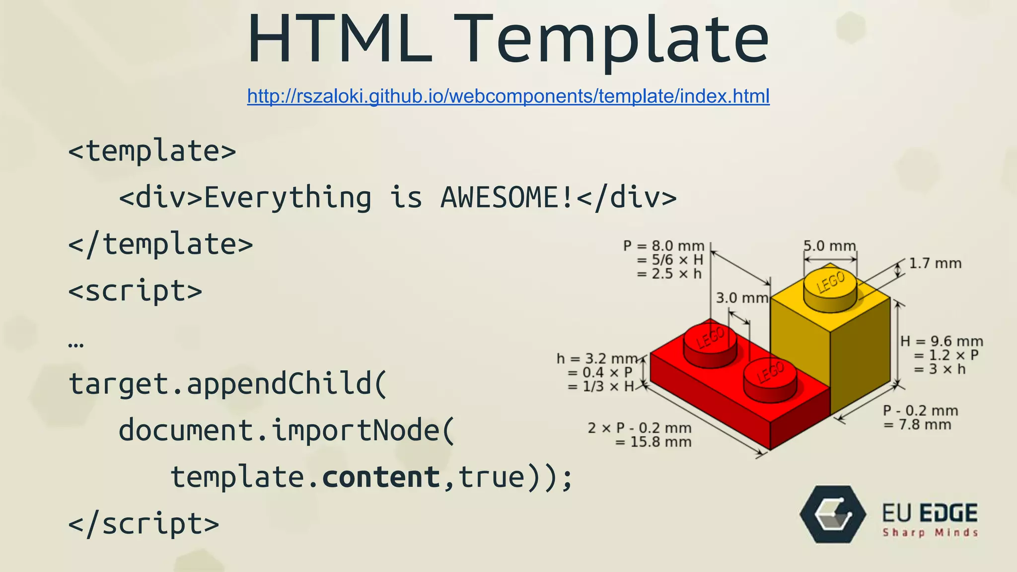 HTML Template
<template>
<div>Everything is AWESOME!</div>
</template>
<script>
…
target.appendChild(
document.importNode(
template.content,true));
</script>
http://rszaloki.github.io/webcomponents/template/index.html
 