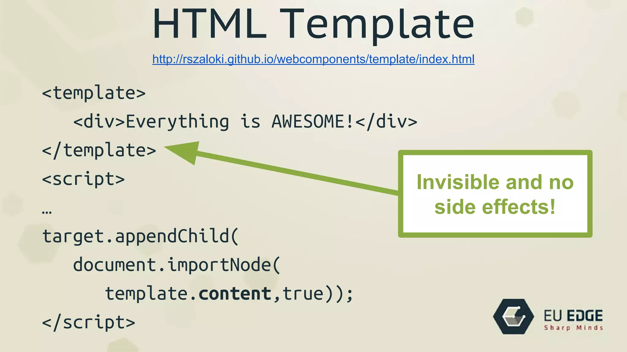 HTML Template
<template>
<div>Everything is AWESOME!</div>
</template>
<script>
…
target.appendChild(
document.importNode(
template.content,true));
</script>
http://rszaloki.github.io/webcomponents/template/index.html
Invisible and no
side effects!
 