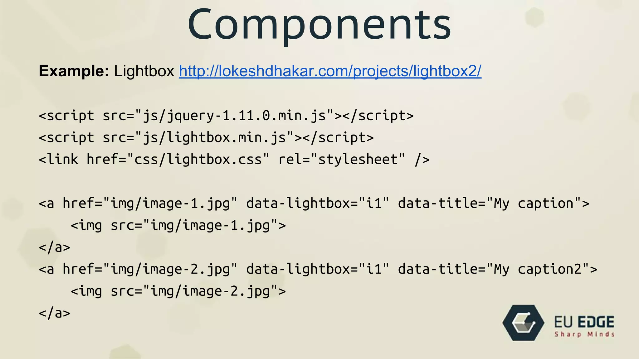 Components
Example: Lightbox http://lokeshdhakar.com/projects/lightbox2/
<script src="js/jquery-1.11.0.min.js"></script>
<script src="js/lightbox.min.js"></script>
<link href="css/lightbox.css" rel="stylesheet" />
<a href="img/image-1.jpg" data-lightbox="i1" data-title="My caption">
<img src="img/image-1.jpg">
</a>
<a href="img/image-2.jpg" data-lightbox="i1" data-title="My caption2">
<img src="img/image-2.jpg">
</a>
 