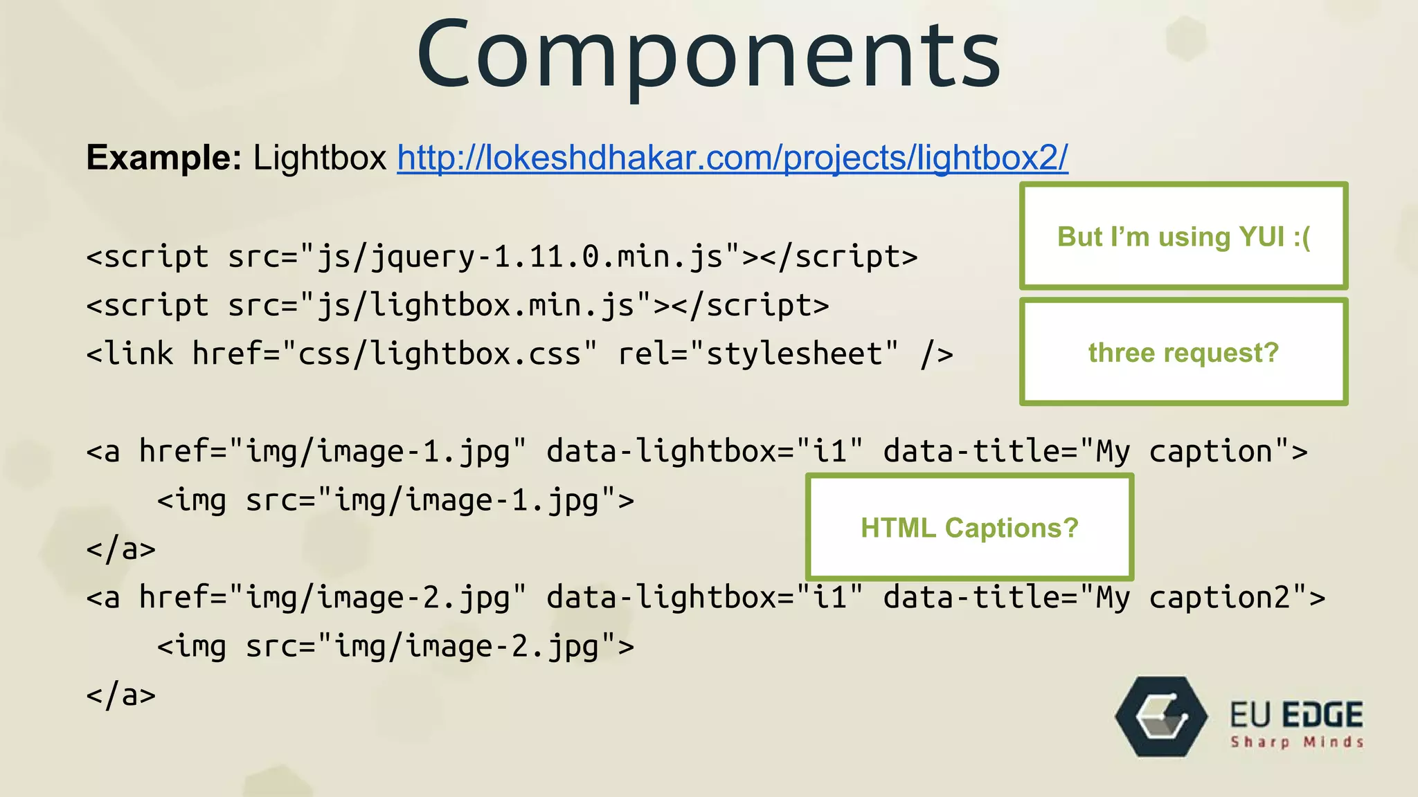 Components
Example: Lightbox http://lokeshdhakar.com/projects/lightbox2/
<script src="js/jquery-1.11.0.min.js"></script>
<script src="js/lightbox.min.js"></script>
<link href="css/lightbox.css" rel="stylesheet" />
<a href="img/image-1.jpg" data-lightbox="i1" data-title="My caption">
<img src="img/image-1.jpg">
</a>
<a href="img/image-2.jpg" data-lightbox="i1" data-title="My caption2">
<img src="img/image-2.jpg">
</a>
But I’m using YUI :(
three request?
HTML Captions?
 