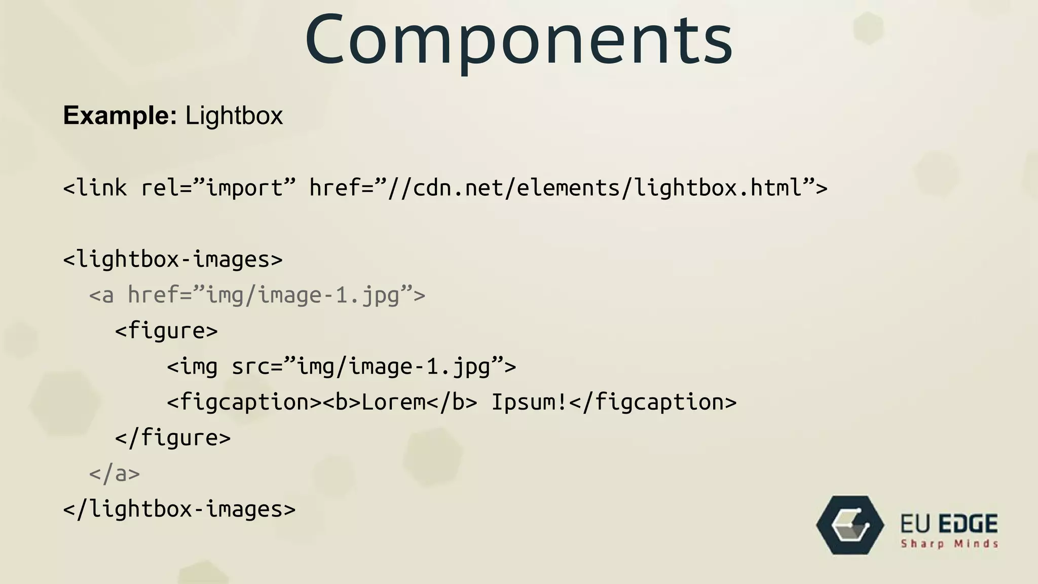 Components
Example: Lightbox
<link rel=”import” href=”//cdn.net/elements/lightbox.html”>
<lightbox-images>
<a href=”img/image-1.jpg”>
<figure>
<img src=”img/image-1.jpg”>
<figcaption><b>Lorem</b> Ipsum!</figcaption>
</figure>
</a>
</lightbox-images>
 