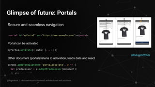 Glimpse of future: Portals
<portal id="myPortal" src="https://www.example.com/"></portal>
github.com/WICG
@legkoletat | Microservices in frontend: architectures and solutions
Secure and seamless navigation
Portal can be activated
myPortal.activate({ data: [...] });
Other document (portal) listens to activation, loads data and react
window.addEventListener('portalactivate', e => {
let predecessor = e.adoptPredecessor(document);
// etc
 