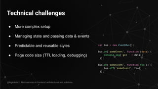 Technical challenges
● More complex setup
● Managing state and passing data & events
● Predictable and reusable styles
● Page code size (TTI, loading, debugging)
var bus = new EventBus();
bus.on('someEvent', function (data) {
console.log('got ' + data);
});
bus.on('someEvent', function foo () {
bus.off('someEvent', foo);
});
@legkoletat | Microservices in frontend: architectures and solutions
 