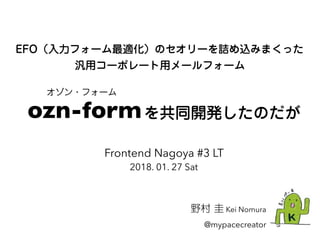 EFO（入力フォーム最適化）のセオリーを詰め込みまくった
汎用コーポレート用メールフォーム
野村 圭 Kei Nomura
@mypacecreator
Frontend Nagoya #3 LT
2018. 01. 27 Sat
ozn-formを共同開発したのだが
オゾン・フォーム
 