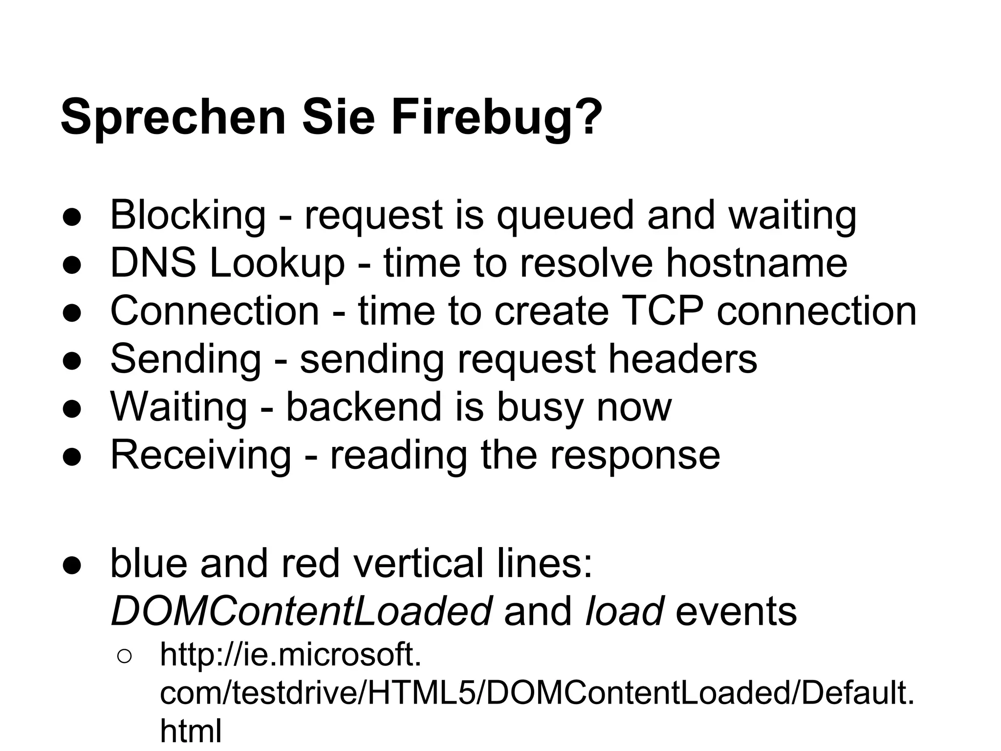Sprechen Sie Firebug? ● Blocking - request is queued and waiting ● DNS Lookup - time to resolve hostname ● Connection - time to create TCP connection ● Sending - sending request headers ● Waiting - backend is busy now ● Receiving - reading the response ● blue and red vertical lines: DOMContentLoaded and load events ○ http://ie.microsoft. com/testdrive/HTML5/DOMContentLoaded/Default. html 