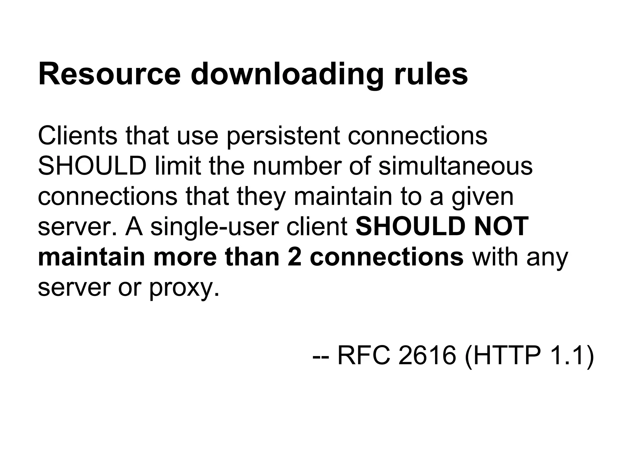 Resource downloading rules Clients that use persistent connections SHOULD limit the number of simultaneous connections that they maintain to a given server. A single-user client SHOULD NOT maintain more than 2 connections with any server or proxy. -- RFC 2616 (HTTP 1.1) 