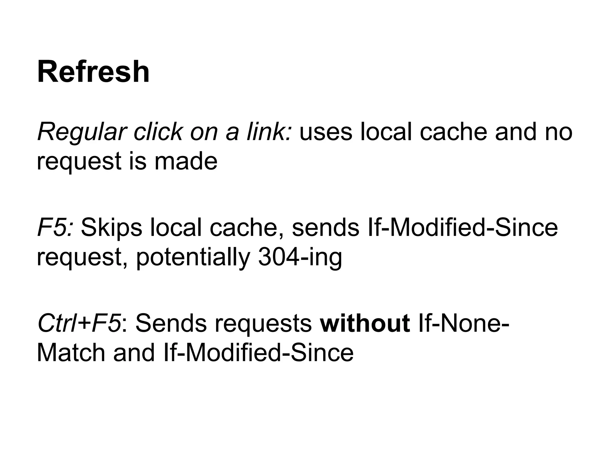 Refresh Regular click on a link: uses local cache and no request is made F5: Skips local cache, sends If-Modified-Since request, potentially 304-ing Ctrl+F5: Sends requests without If-None- Match and If-Modified-Since 