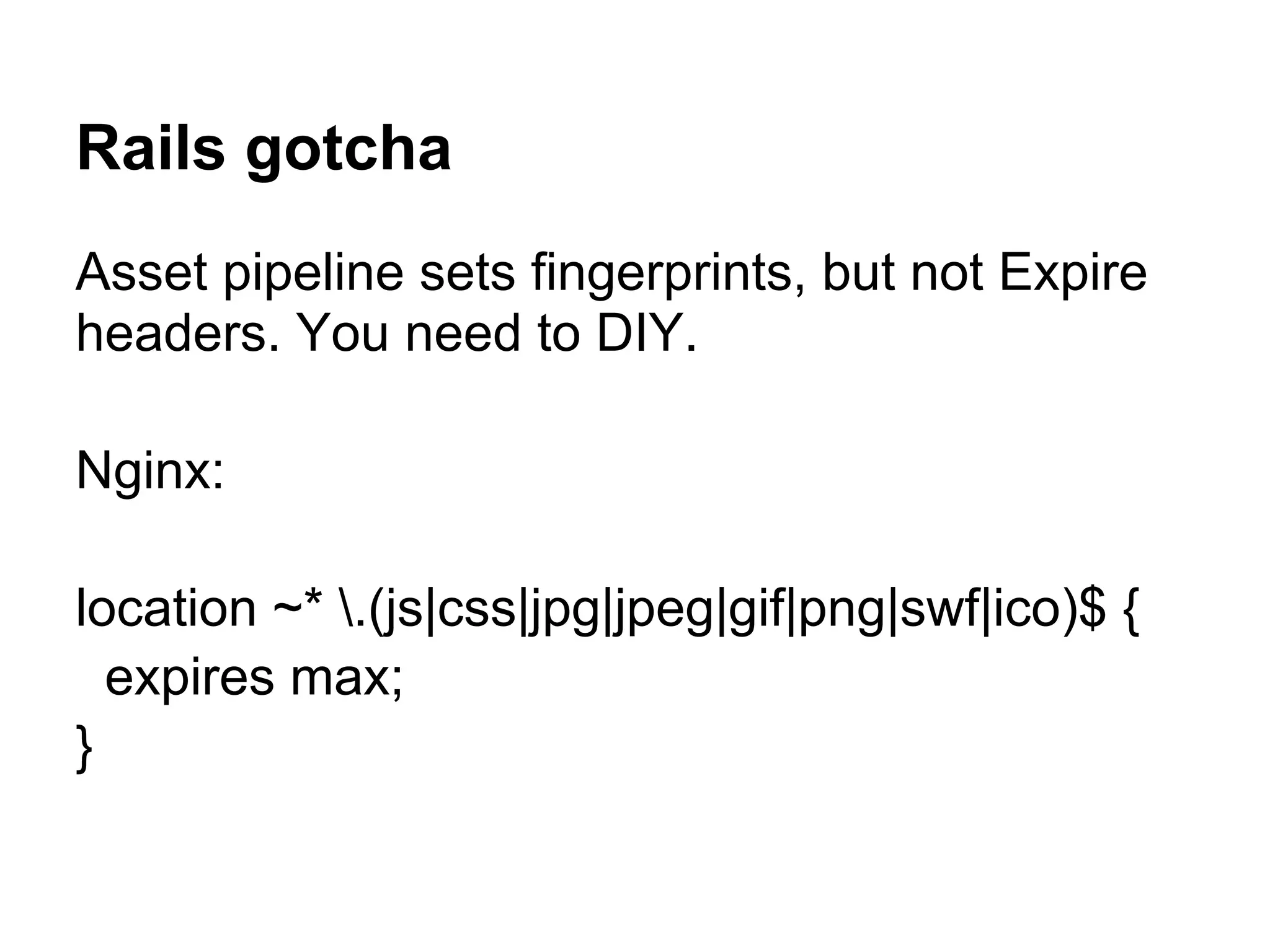 Rails gotcha Asset pipeline sets fingerprints, but not Expire headers. You need to DIY. Nginx: location ~* .(js|css|jpg|jpeg|gif|png|swf|ico)$ { expires max; } 