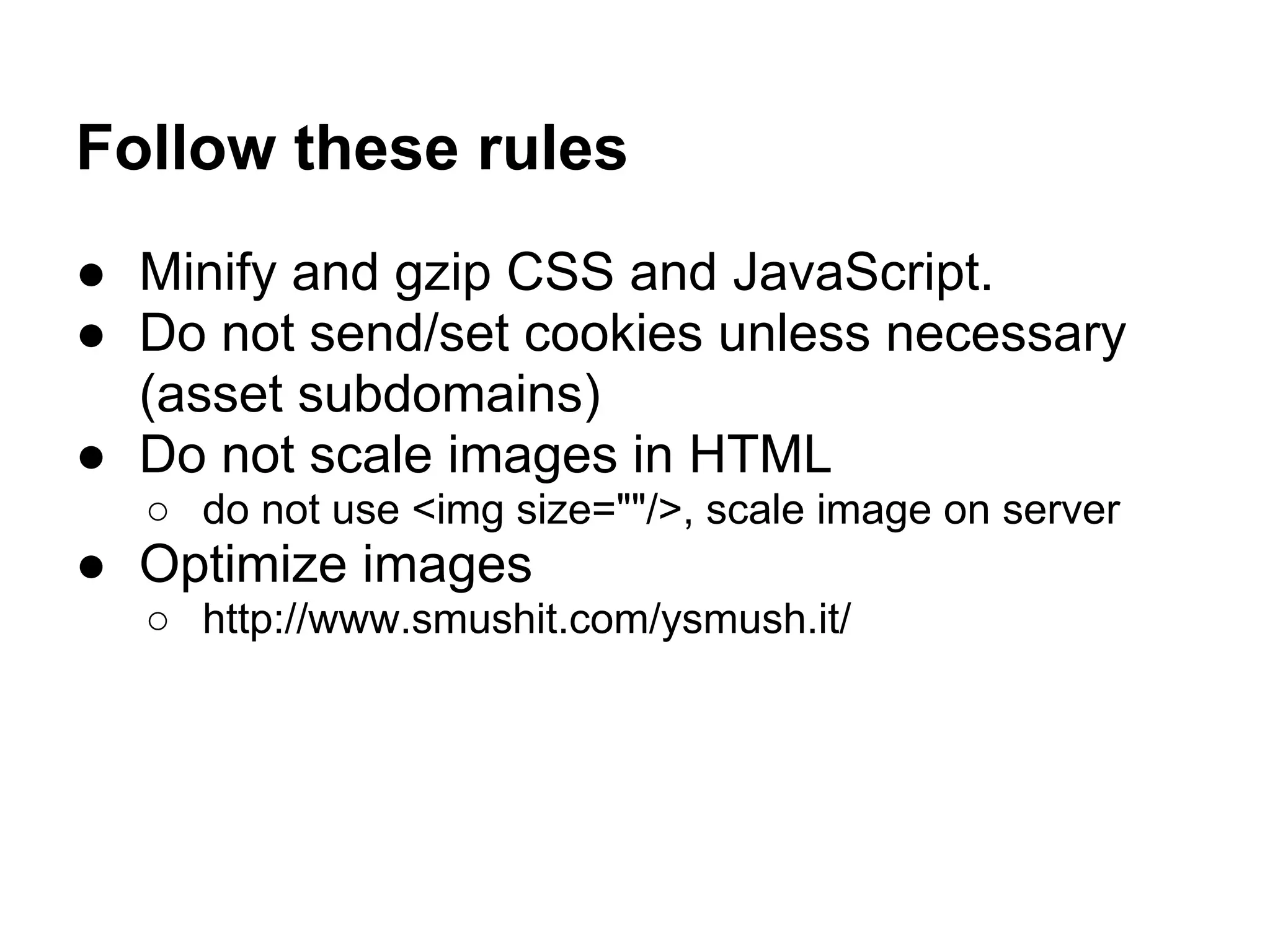 Follow these rules ● Minify and gzip CSS and JavaScript. ● Do not send/set cookies unless necessary (asset subdomains) ● Do not scale images in HTML ○ do not use <img size=""/>, scale image on server ● Optimize images ○ http://www.smushit.com/ysmush.it/ 